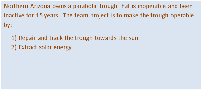 Text Box: Northern Arizona owns a parabolic trough that is inoperable and been inactive for 15 years.  The team project is to make the trough operable by:
1)	Repair and track the trough towards the sun
2)	Extract solar energy
